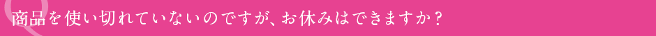 商品を使い切れていないのですが、お休みはできますか？