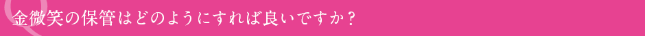 金微笑の保管はどのようにすれば良いですか？